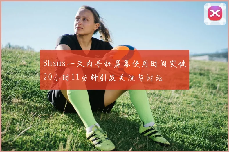 Shams一天内手机屏幕使用时间突破20小时11分钟引发关注与讨论