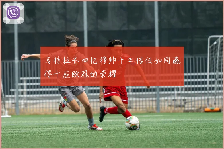 马特拉齐回忆穆帅十年信任如同赢得十座欧冠的荣耀