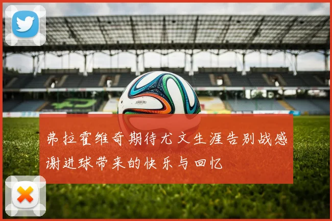 弗拉霍维奇期待尤文生涯告别战感谢进球带来的快乐与回忆