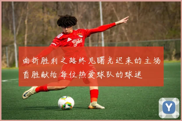 曲折胜利之路终见曙光迟来的主场首胜献给每位热爱球队的球迷