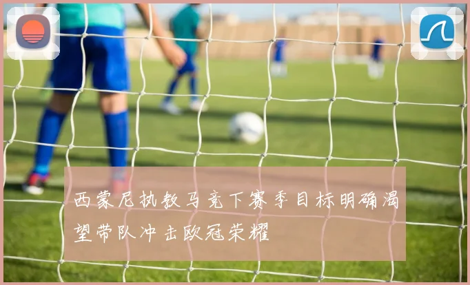 西蒙尼执教马竞下赛季目标明确渴望带队冲击欧冠荣耀