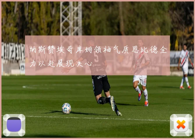 纳斯赞埃奇库姆领袖气质恩比德全力以赴展现决心