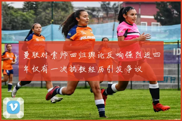 曼联对索帅回归舆论反响强烈近四年仅有一次执教经历引发争议