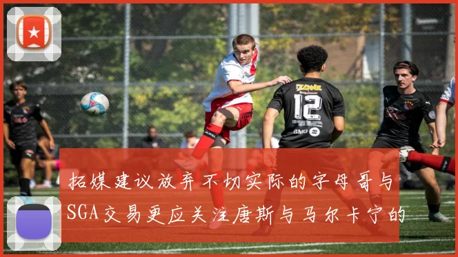 拓媒建议放弃不切实际的字母哥与SGA交易更应关注唐斯与马尔卡宁的潜力