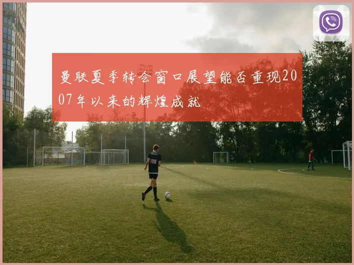曼联夏季转会窗口展望能否重现2007年以来的辉煌成就