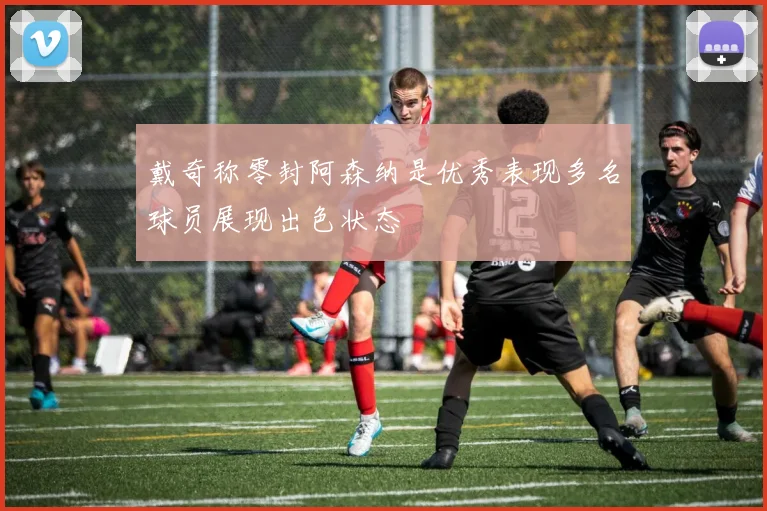 戴奇称零封阿森纳是优秀表现多名球员展现出色状态