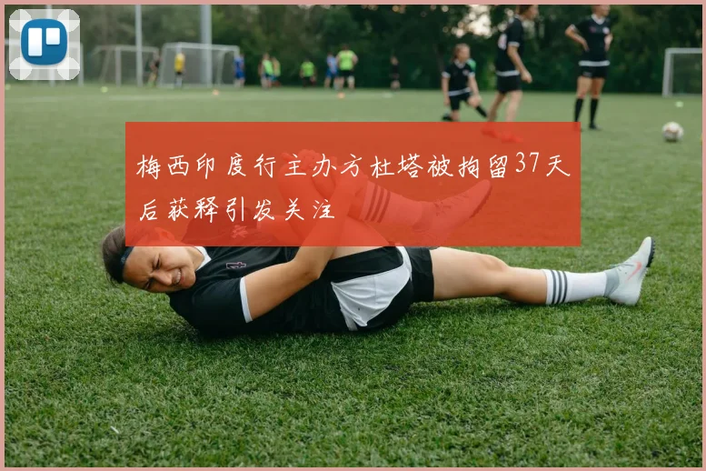 梅西印度行主办方杜塔被拘留37天后获释引发关注