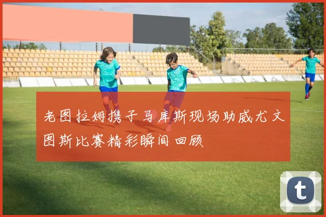 老图拉姆携子马库斯现场助威尤文图斯比赛精彩瞬间回顾