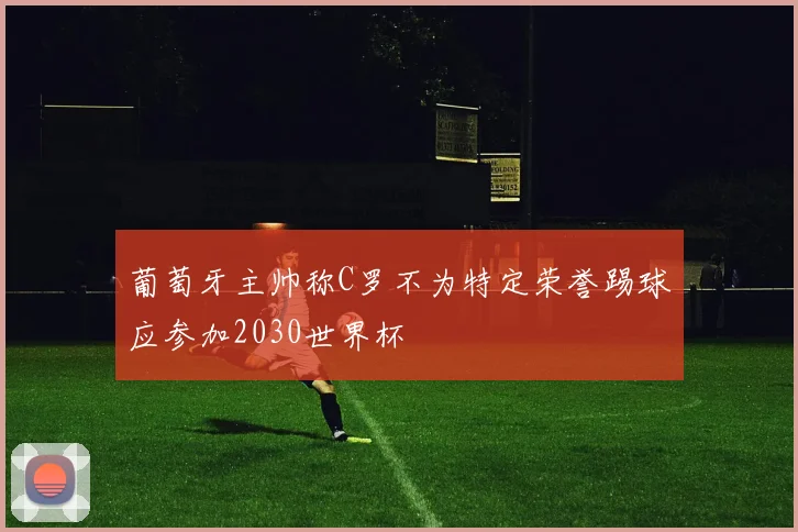 葡萄牙主帅称C罗不为特定荣誉踢球应参加2030世界杯
